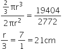 fraction numerator 2 over 3 πr cubed over denominator 2 πr squared end fraction equals 19404 over 2772
straight r over 3 equals 7 over 1 equals 21 cm